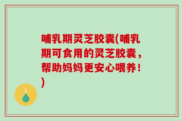 哺乳期灵芝胶囊(哺乳期可食用的灵芝胶囊，帮助妈妈更安心喂养！)