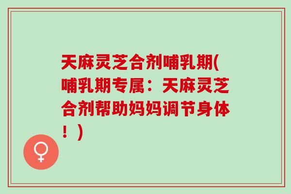 天麻灵芝合剂哺乳期(哺乳期专属：天麻灵芝合剂帮助妈妈调节身体！)