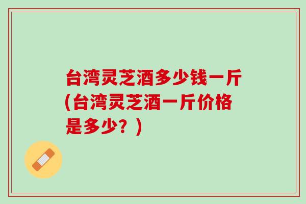 台湾灵芝酒多少钱一斤(台湾灵芝酒一斤价格是多少？)