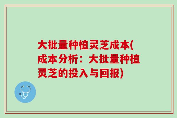 大批量种植灵芝成本(成本分析：大批量种植灵芝的投入与回报)
