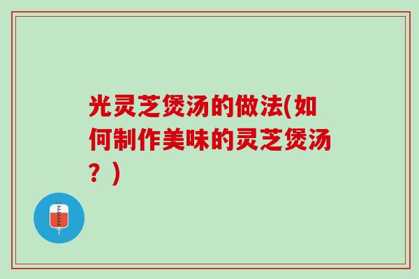 光灵芝煲汤的做法(如何制作美味的灵芝煲汤？)
