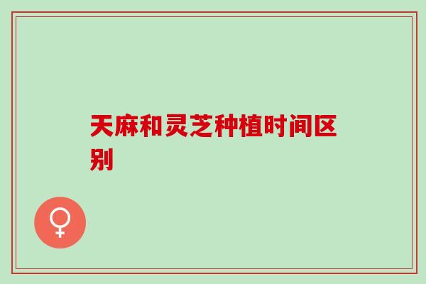 天麻和灵芝种植时间区别 天麻和灵芝种植时间区别