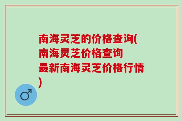 南海灵芝的价格查询(南海灵芝价格查询  最新南海灵芝价格行情)