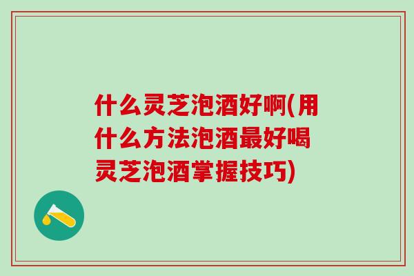什么灵芝泡酒好啊(用什么方法泡酒最好喝 灵芝泡酒掌握技巧)