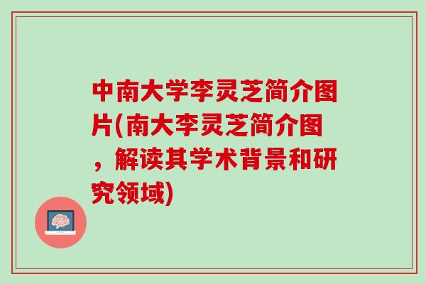 中南大学李灵芝简介图片(南大李灵芝简介图，解读其学术背景和研究领域)