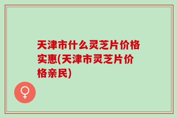 天津市什么灵芝片价格实惠(天津市灵芝片价格亲民)