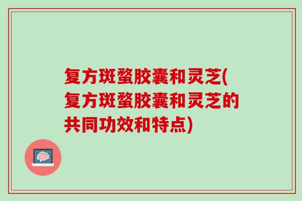 复方斑蝥胶囊和灵芝(复方斑蝥胶囊和灵芝的共同功效和特点)