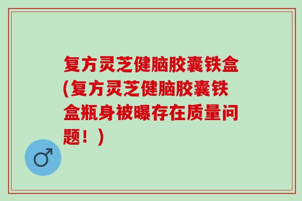 复方灵芝健脑胶囊铁盒(复方灵芝健脑胶囊铁盒瓶身被曝存在质量问题！)