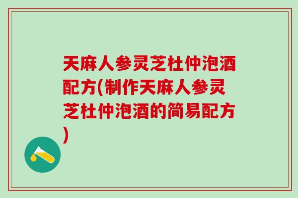 天麻人参灵芝杜仲泡酒配方(制作天麻人参灵芝杜仲泡酒的简易配方)