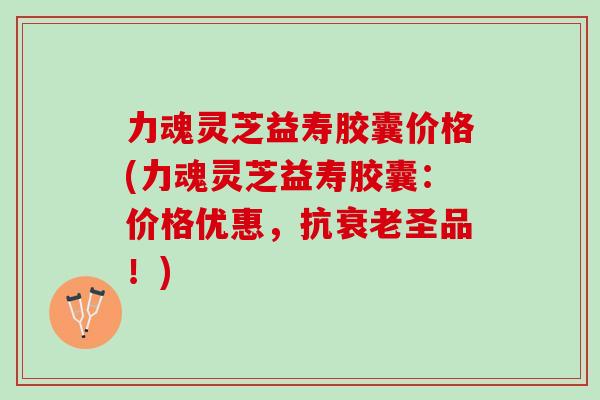 力魂灵芝益寿胶囊价格(力魂灵芝益寿胶囊：价格优惠，抗衰老圣品！)
