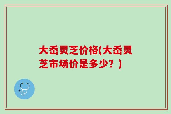 大岙灵芝价格(大岙灵芝市场价是多少？)