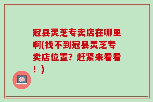 冠县灵芝专卖店在哪里啊(找不到冠县灵芝专卖店位置？赶紧来看看！)