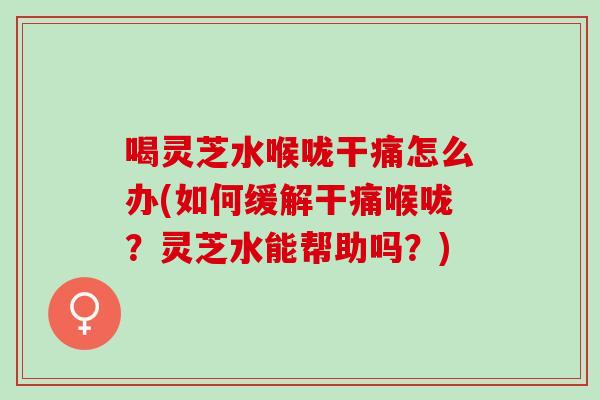 喝灵芝水喉咙干痛怎么办(如何缓解干痛喉咙？灵芝水能帮助吗？)