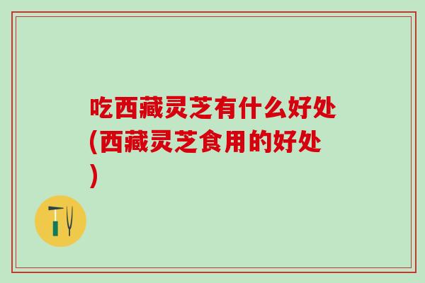 吃西藏灵芝有什么好处(西藏灵芝食用的好处)