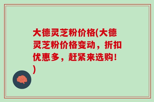 大德灵芝粉价格(大德灵芝粉价格变动，折扣优惠多，赶紧来选购！)