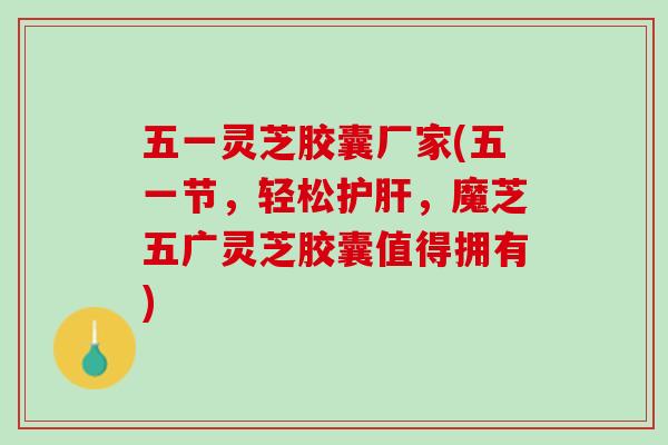 五一灵芝胶囊厂家(五一节，轻松护肝，魔芝五广灵芝胶囊值得拥有)