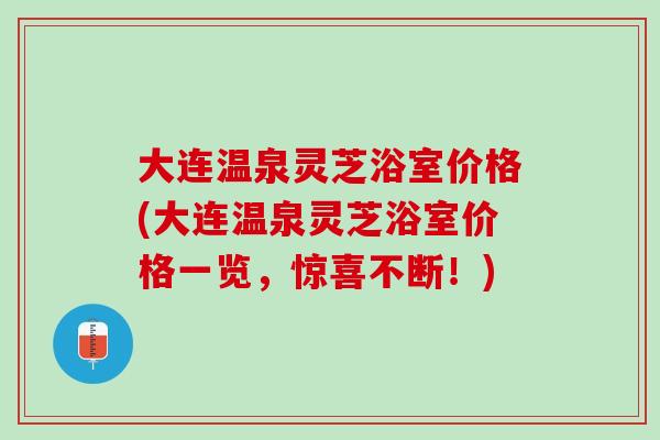 大连温泉灵芝浴室价格(大连温泉灵芝浴室价格一览，惊喜不断！)