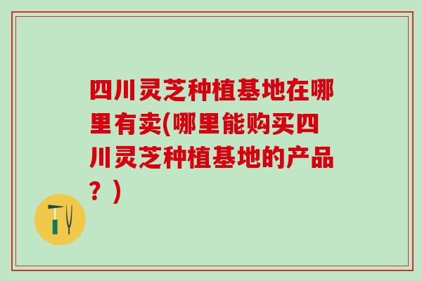 四川灵芝种植基地在哪里有卖(哪里能购买四川灵芝种植基地的产品？)
