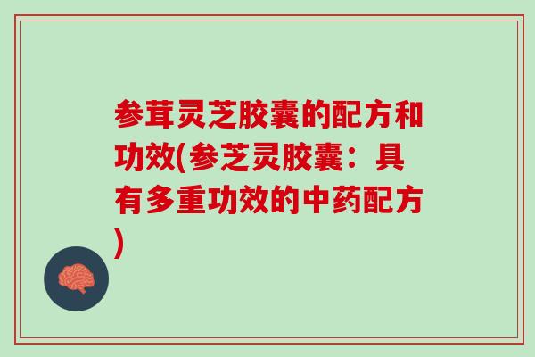 参茸灵芝胶囊的配方和功效(参芝灵胶囊：具有多重功效的中药配方)