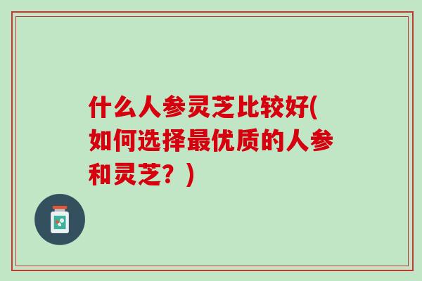 什么人参灵芝比较好(如何选择最优质的人参和灵芝？)