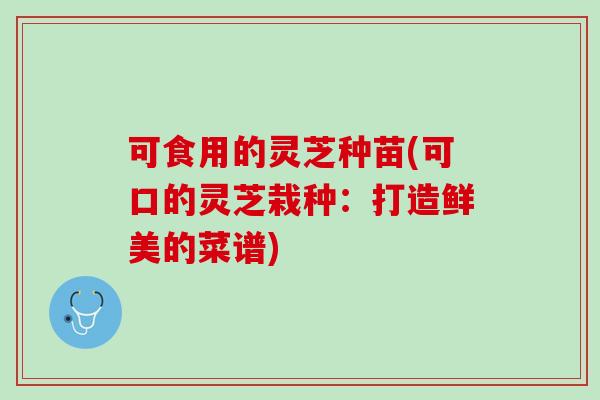 可食用的灵芝种苗(可口的灵芝栽种：打造鲜美的菜谱)