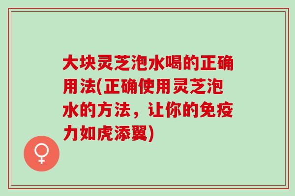 大块灵芝泡水喝的正确用法(正确使用灵芝泡水的方法,让你的免疫力如虎添翼) 大块灵芝泡水喝的正确用法(正确使用灵芝泡水的方法,让你的免疫力如虎添翼)