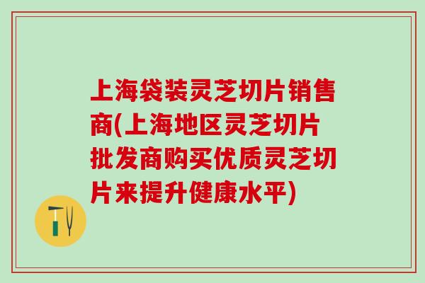上海袋装灵芝切片销售商(上海地区灵芝切片批发商购买优质灵芝切片来提升健康水平)