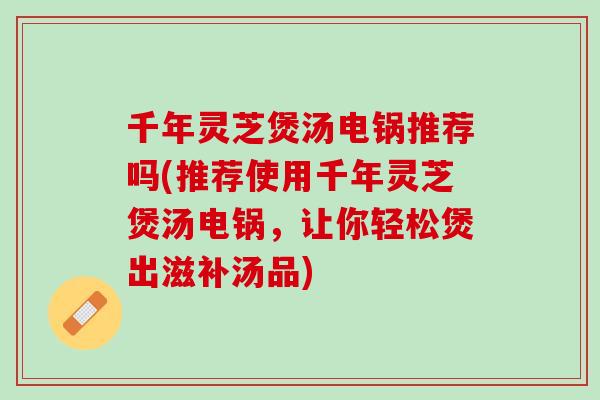 千年灵芝煲汤电锅推荐吗(推荐使用千年灵芝煲汤电锅，让你轻松煲出滋补汤品)