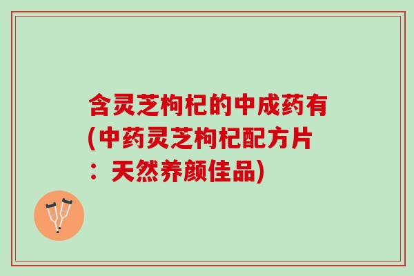 含灵芝枸杞的中成药有(中药灵芝枸杞配方片：天然养颜佳品)