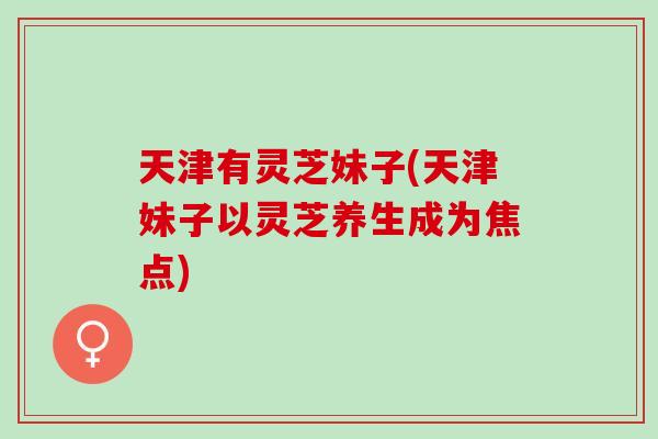 天津有灵芝妹子(天津妹子以灵芝养生成为焦点) 天津有灵芝妹子(天津妹子以灵芝养生成为焦点)