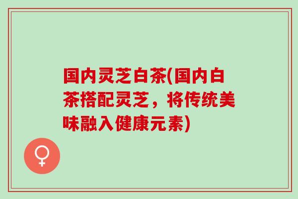 国内灵芝白茶(国内白茶搭配灵芝,将传统美味融入健康元素) 国内灵芝白茶(国内白茶搭配灵芝,将传统美味融入健康元素)