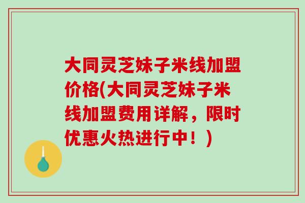 大同灵芝妹子米线加盟价格(大同灵芝妹子米线加盟费用详解，限时优惠火热进行中！)