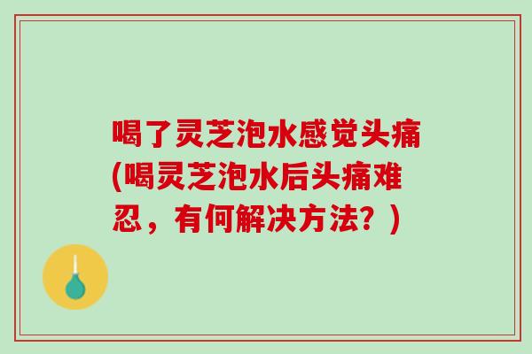 喝了灵芝泡水感觉头痛(喝灵芝泡水后头痛难忍，有何解决方法？)