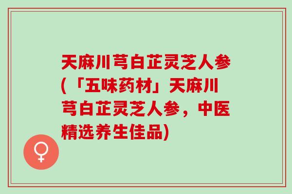 天麻川芎白芷灵芝人参(「五味药材」天麻川芎白芷灵芝人参，中医精选养生佳品)