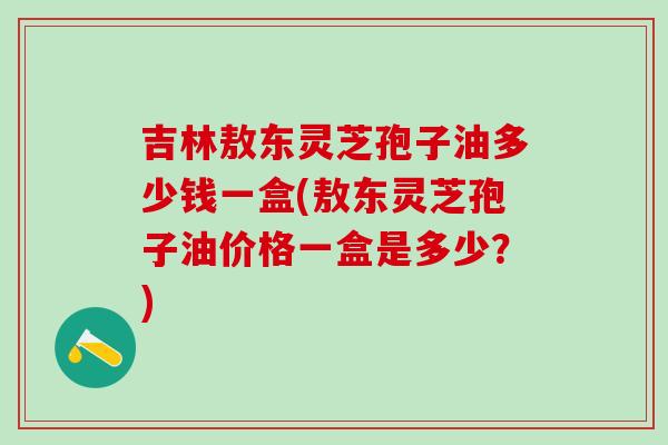 吉林敖东灵芝孢子油多少钱一盒(敖东灵芝孢子油价格一盒是多少?) 吉林敖东灵芝孢子油多少钱一盒(敖东灵芝孢子油价格一盒是多少?)