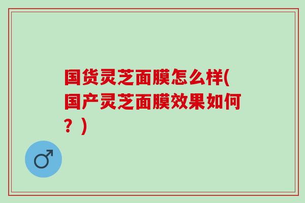国货灵芝面膜怎么样(国产灵芝面膜效果如何？)