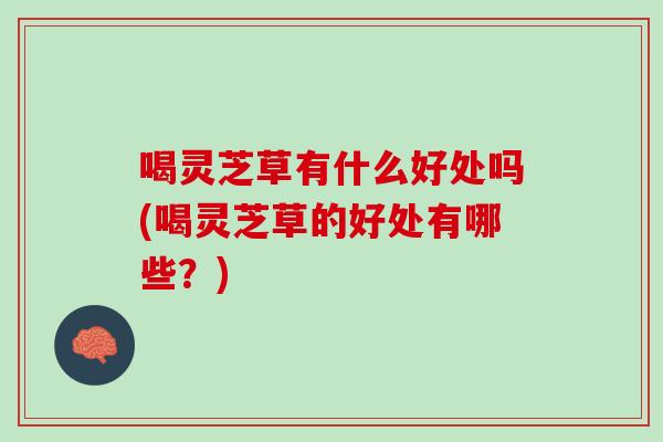 喝灵芝草有什么好处吗(喝灵芝草的好处有哪些？)