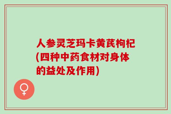 人参灵芝玛卡黄芪枸杞(四种食材对身体的益处及作用)