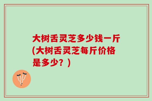 大树舌灵芝多少钱一斤(大树舌灵芝每斤价格是多少?) 大树舌灵芝多少钱一斤(大树舌灵芝每斤价格是多少?)