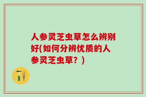 人参灵芝虫草怎么辨别好(如何分辨优质的人参灵芝虫草?) 人参灵芝虫草怎么辨别好(如何分辨优质的人参灵芝虫草?)