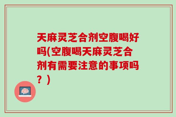 天麻灵芝合剂空腹喝好吗(空腹喝天麻灵芝合剂有需要注意的事项吗?) 天麻灵芝合剂空腹喝好吗(空腹喝天麻灵芝合剂有需要注意的事项吗?)