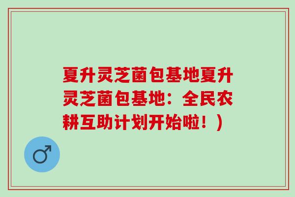 夏升灵芝菌包基地夏升灵芝菌包基地：全民农耕互助计划开始啦！)