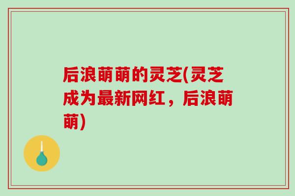 后浪萌萌的灵芝(灵芝成为最新网红，后浪萌萌)