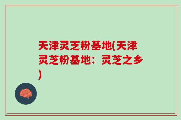 天津灵芝粉基地(天津灵芝粉基地：灵芝之乡)