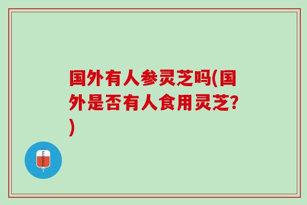 国外有人参灵芝吗(国外是否有人食用灵芝？)
