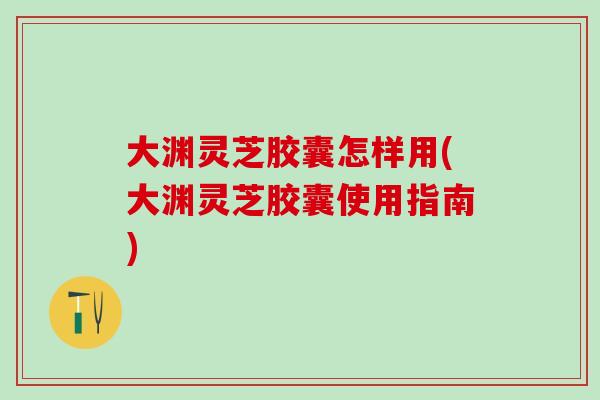 大渊灵芝胶囊怎样用(大渊灵芝胶囊使用指南)