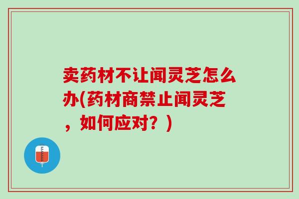 卖药材不让闻灵芝怎么办(药材商禁止闻灵芝，如何应对？)