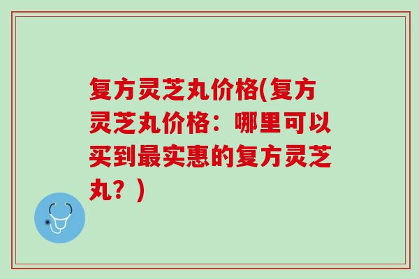 复方灵芝丸价格(复方灵芝丸价格：哪里可以买到最实惠的复方灵芝丸？)