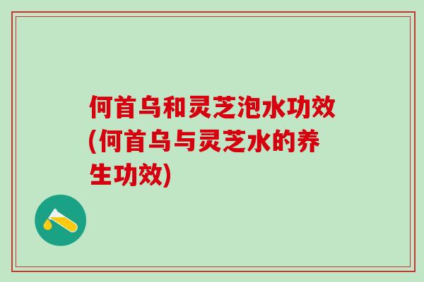 何首乌和灵芝泡水功效(何首乌与灵芝水的养生功效)