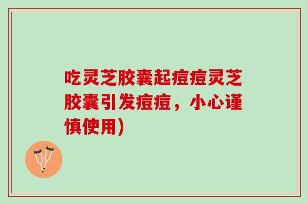 吃灵芝胶囊起痘痘灵芝胶囊引发痘痘,小心谨慎使用) 吃灵芝胶囊起痘痘灵芝胶囊引发痘痘,小心谨慎使用)
